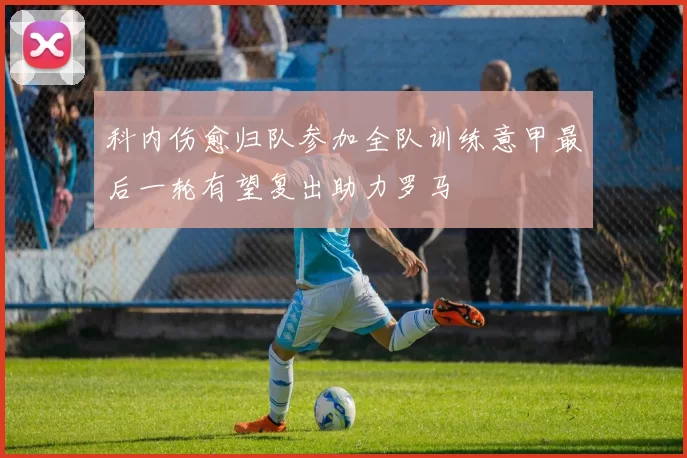 科内伤愈归队参加全队训练意甲最后一轮有望复出助力罗马