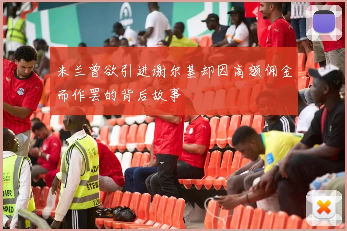 米兰曾欲引进谢尔基却因高额佣金而作罢的背后故事