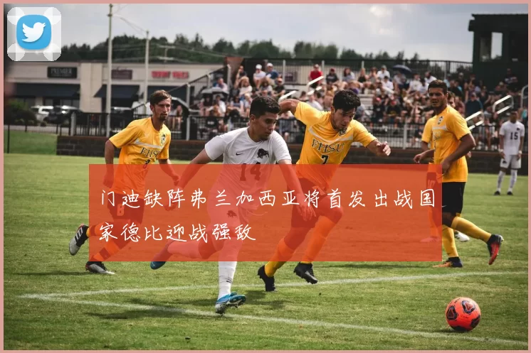 门迪缺阵弗兰加西亚将首发出战国家德比迎战强敌