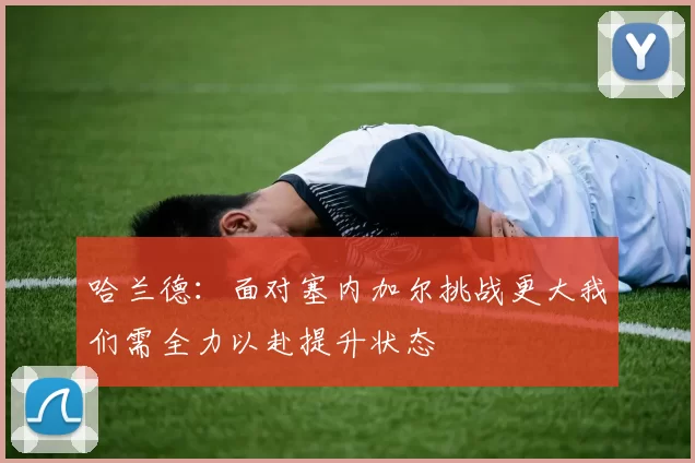 哈兰德：面对塞内加尔挑战更大我们需全力以赴提升状态