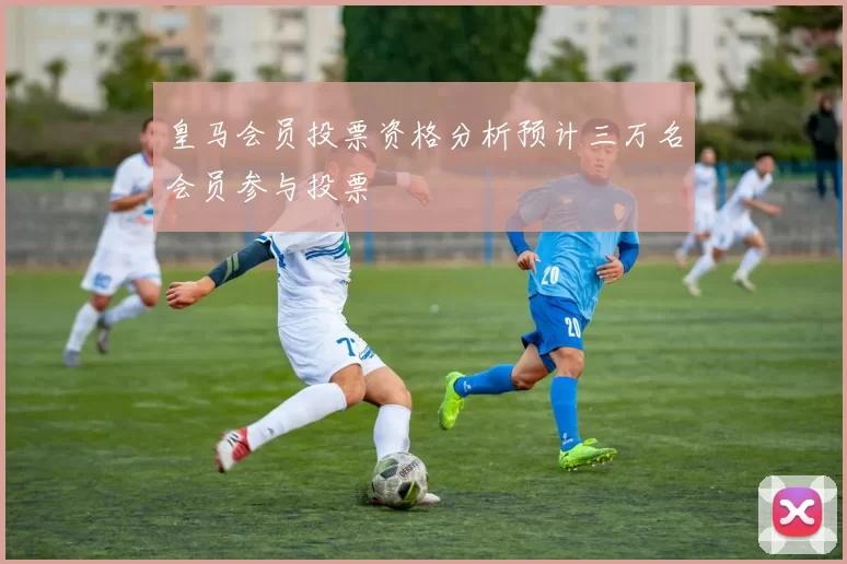 皇马会员投票资格分析预计三万名会员参与投票