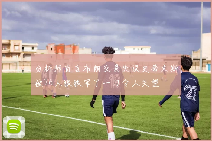 分析师直言布朗交易失误史蒂文斯被76人狠狠宰了一刀令人失望