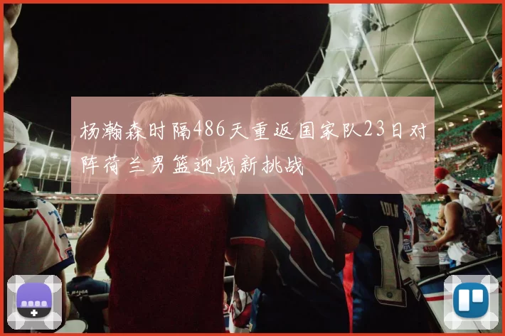 杨瀚森时隔486天重返国家队23日对阵荷兰男篮迎战新挑战
