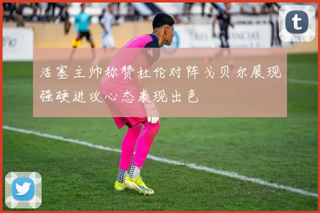 活塞主帅称赞杜伦对阵戈贝尔展现强硬进攻心态表现出色