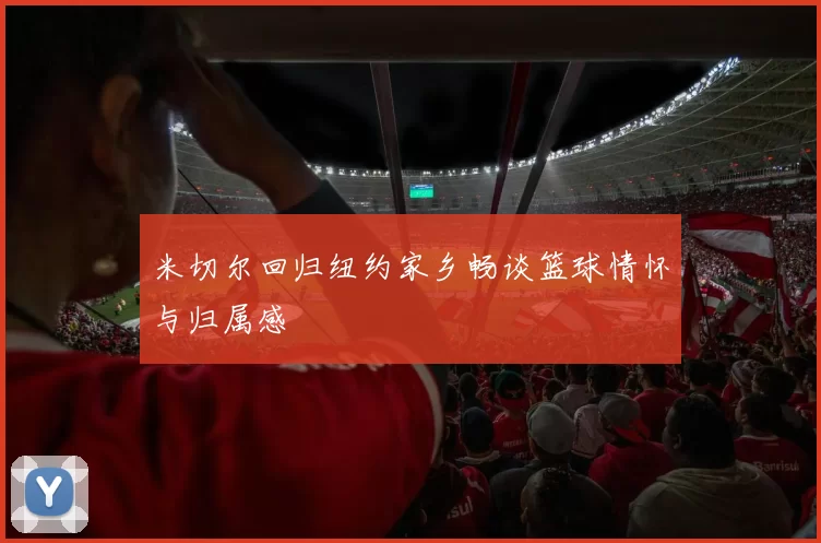 米切尔回归纽约家乡畅谈篮球情怀与归属感