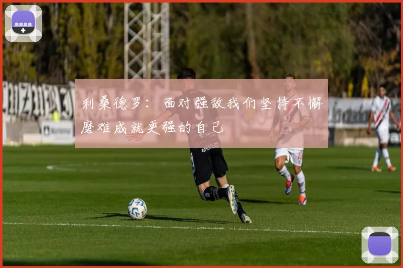 利桑德罗：面对强敌我们坚持不懈磨难成就更强的自己
