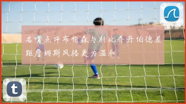名嘴点评布伦森与科比乔丹伯德差距詹姆斯风格更为温和