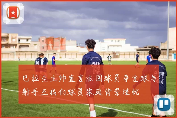 巴拉圭主帅直言法国球员争金球与射手王我们球员家庭背景堪忧