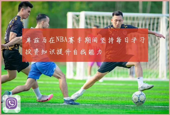库兹马在NBA赛季期间坚持每日学习投资知识提升自我能力