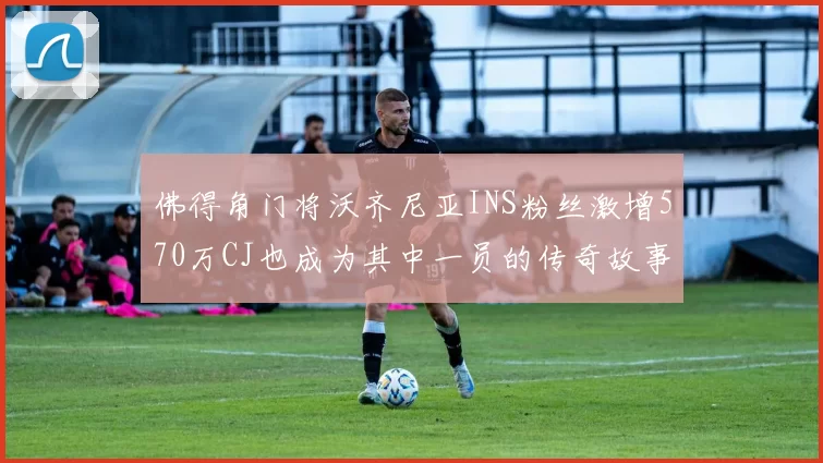 佛得角门将沃齐尼亚INS粉丝激增570万CJ也成为其中一员的传奇故事