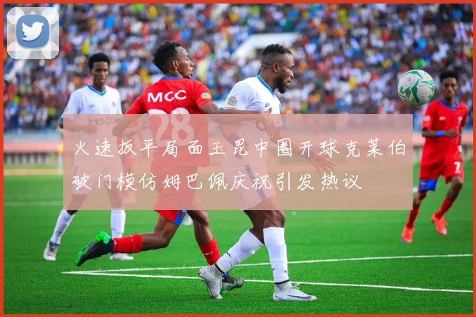 火速扳平局面玉昆中圈开球克莱伯破门模仿姆巴佩庆祝引发热议
