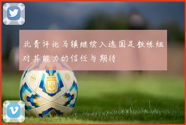 北青评论马镇继续入选国足教练组对其能力的信任与期待