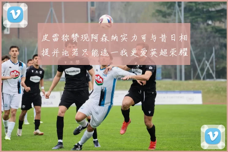 皮雷称赞现阿森纳实力可与昔日相提并论若只能选一我更爱英超荣耀