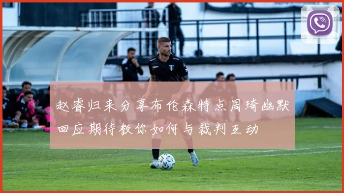 赵睿归来分享布伦森特点周琦幽默回应期待教你如何与裁判互动
