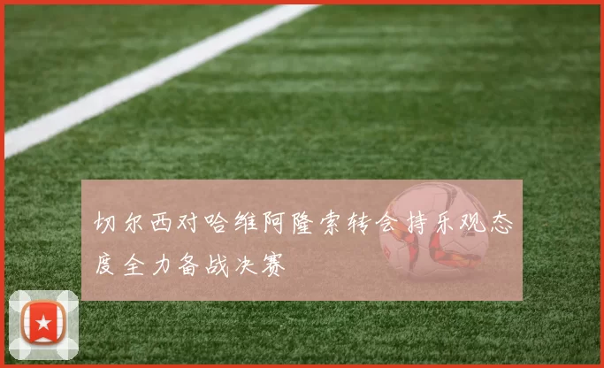 切尔西对哈维阿隆索转会持乐观态度全力备战决赛