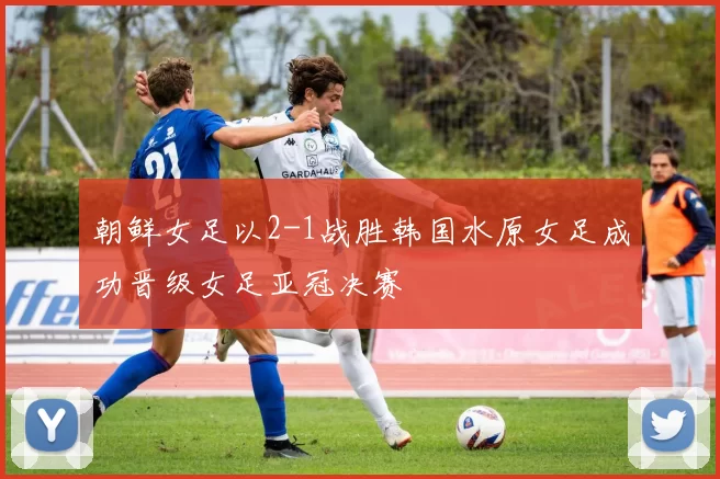 朝鲜女足以2-1战胜韩国水原女足成功晋级女足亚冠决赛