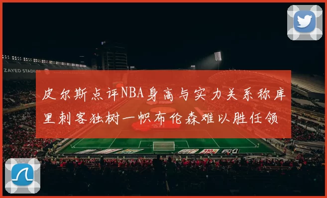 皮尔斯点评NBA身高与实力关系称库里刺客独树一帜布伦森难以胜任领袖角色