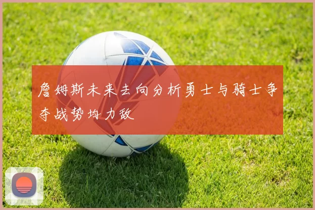 詹姆斯未来去向分析勇士与骑士争夺战势均力敌