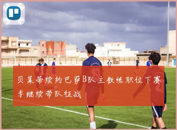 贝莱蒂续约巴萨B队主教练职位下赛季继续带队征战