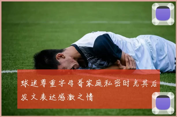 球迷尊重字母哥家庭私密时光其后发文表达感激之情