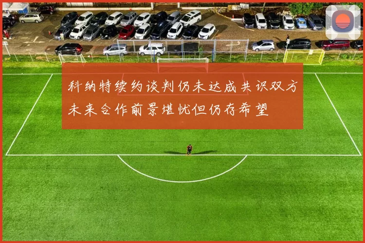 科纳特续约谈判仍未达成共识双方未来合作前景堪忧但仍存希望