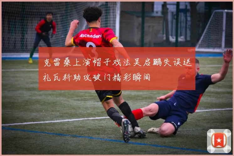克雷桑上演帽子戏法吴启鹏失误送礼瓦科助攻破门精彩瞬间